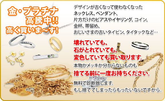 金、プラチナ買い取り!金、プラチナ高騰中!高く買います。ネックレス、指輪、ピアス、ペンダント、コイン、金杯、帯留め、タイタック、タイピン等。壊れていても、変色していても、石が取れていても、金、プラチナ製品であれば買い取りいたします。本物の金、プラチナかどうかわかならい方は捨てる前にお持ちください。無料で診断いたします。